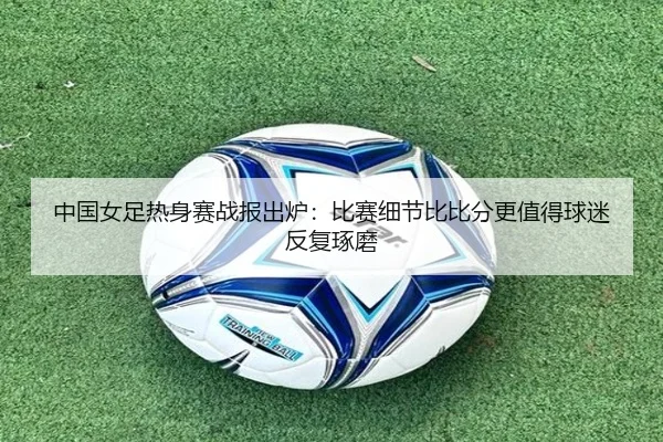 中国女足热身赛战报出炉：比赛细节比比分更值得球迷反复琢磨
